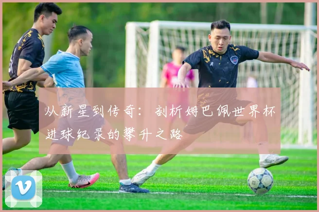 从新星到传奇：剖析姆巴佩世界杯进球纪录的攀升之路