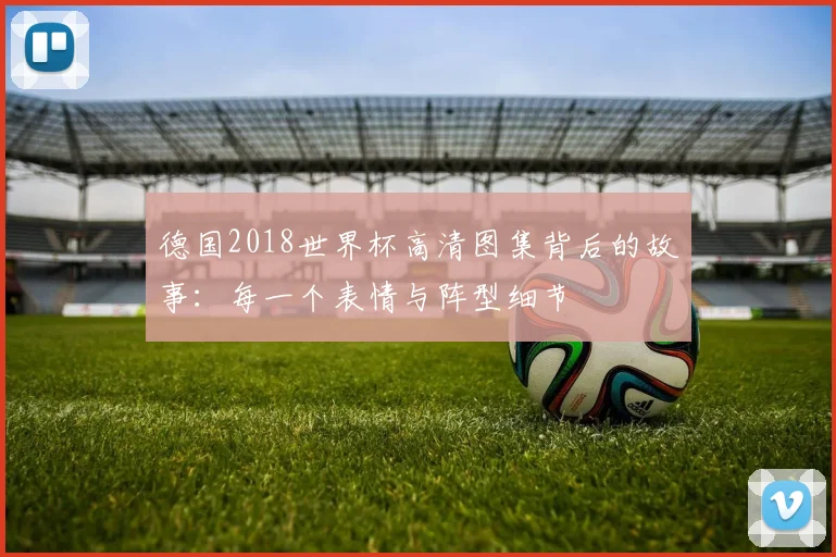 德国2018世界杯高清图集背后的故事：每一个表情与阵型细节