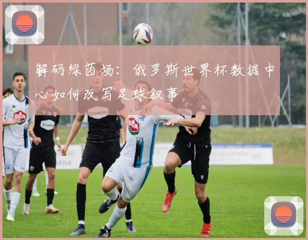 解码绿茵场：俄罗斯世界杯数据中心如何改写足球叙事